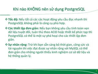 Tốc độ: Nếu tất cả các các hoạt động yêu cầu đọc nhanh thì
PostgreSQL không phải là công cụ phù hợp.
Các thiết lập đơn giản: Nếu bạn không yêu cầu tính toàn vẹn
dữ liệu tuyệt đối, tuân thủ theo ACID hoặc thiết kế phức tạp thì
PostgreSQL có thể là một sự phá hoại cho các thiết lập đơn
giản.
Sự nhân rộng: Trừ khi bạn sẵn sàng bỏ thời gian, công sức và
tài nguyên thì việc đạt được sự nhân rộng với MySQL có thể
đơn giản cho những người thiếu kinh nghiệm cơ sở dữ liệu và
hệ thống quản lý.
15
 