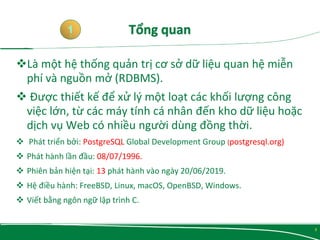 Là một hệ thống quản trị cơ sở dữ liệu quan hệ miễn
phí và nguồn mở (RDBMS).
 Được thiết kế để xử lý một loạt các khối lượng công
việc lớn, từ các máy tính cá nhân đến kho dữ liệu hoặc
dịch vụ Web có nhiều người dùng đồng thời.
 Phát triển bởi: PostgreSQL Global Development Group (postgresql.org)
 Phát hành lần đầu: 08/07/1996.
 Phiên bản hiện tại: 13 phát hành vào ngày 20/06/2019.
 Hệ điều hành: FreeBSD, Linux, macOS, OpenBSD, Windows.
 Viết bằng ngôn ngữ lập trình C.
1
3
 