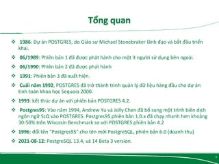  1986: Dự án POSTGRES, do Giáo sư Michael Stonebraker lãnh đạo và bắt đầu triển
khai.
 06/1989: Phiên bản 1 đã được phát hành cho một ít người sử dụng bên ngoài.
 06/1990: Phiên bản 2 đã được phát hành
 1991: Phiên bản 3 đã xuất hiện.
 Cuối năm 1992, POSTGRES đã trở thành trình quản lý dữ liệu hàng đầu cho dự án
tính toán khoa học Sequoia 2000.
 1993: kết thúc dự án với phiên bản POSTGRES 4.2.
 Postgres95: Vào năm 1994, Andrew Yu và Jolly Chen đã bổ sung một trình biên dịch
ngôn ngữ SLQ vào POSTGRES. Postgres95 phiên bản 1.0.x đã chạy nhanh hơn khoảng
30-50% trên Wiscosin Benchmark so với POSTGRES phiên bản 4.2
 1996: đổi tên “Postgres95” cho tên mới PostgreSQL, phiên bản 6.0 (doanh thu)
 2021-08-12: PostgreSQL 13.4, và 14 Beta 3 version.
4
 