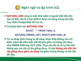 NATURAL JOIN cũng là một khái niệm ít người biết đến khi
học về SQL. Nó là 1 loại JOIN ít được sử dụng trong câu SQL.
Tuy nhiên PostgreSQL hỗ trợ nó.
Cú pháp lệnh của NATURAL JOIN
SELECT * FROM Table_A
NATURAL [INNER, LEFT, RIGHT] JOIN Table_B;
Từ cú pháp lệnh chúng ta dễ dàng nhận thấy không còn chỉ
định mệnh đề điều kiện ON để join giữa các bảng với nhau
như INNER JOIN hay LEFT JOIN. Thay vào đó nó sẽ tự liên kết
thông qua các cột có tên giống nhau. Vì vậy không nên đặt tên
cột giống nhau giữa các bảng mà giữa chúng không có liên kết
dữ liệu.
4
42
 