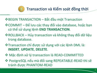 BEGIN TRANSACTION – Bắt đầu một Transaction
COMMIT – Để lưu các thay đổi vào database, hoặc bạn
có thể sử dụng lệnh END TRANSACTION.
ROLLBACK – Hủy transaction và không thay đổi dữ liệu
trong database.
Transaction chỉ được sử dụng với các lệnh DML là:
INSERT, UPDATE, DELETE.
 Mặc định xử lý transaction là READ-COMMITTED
 PostgreSQL nếu mà đổi sang REPEATABLE-READ thì sẽ
tránh được PHANTOM-READ

5
43
 