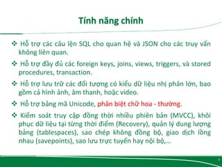  Hỗ trợ các câu lện SQL cho quan hệ và JSON cho các truy vấn
không liên quan.
 Hỗ trợ đầy đủ các foreign keys, joins, views, triggers, và stored
procedures, transaction.
 Hỗ trợ lưu trữ các đối tượng có kiểu dữ liệu nhị phân lớn, bao
gồm cả hình ảnh, âm thanh, hoặc video.
 Hỗ trợ bảng mã Unicode, phân biệt chữ hoa - thường.
 Kiểm soát truy cập đồng thời nhiều phiên bản (MVCC), khôi
phục dữ liệu tại từng thời điểm (Recovery), quản lý dung lượng
bảng (tablespaces), sao chép không đồng bộ, giao dịch lồng
nhau (savepoints), sao lưu trực tuyến hay nội bộ,…
5
 