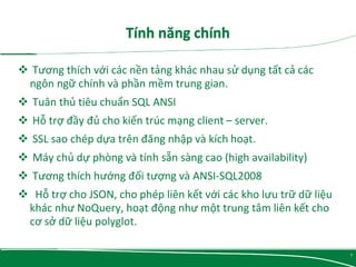  Tương thích với các nền tảng khác nhau sử dụng tất cả các
ngôn ngữ chính và phần mềm trung gian.
 Tuân thủ tiêu chuẩn SQL ANSI
 Hỗ trợ đầy đủ cho kiến ​​trúc mạng client – server.
 SSL sao chép dựa trên đăng nhập và kích hoạt.
 Máy chủ dự phòng và tính sẵn sàng cao (high availability)
 Tương thích hướng đối tượng và ANSI-SQL2008
 Hỗ trợ cho JSON, cho phép liên kết với các kho lưu trữ dữ liệu
khác như NoQuery, hoạt động như một trung tâm liên kết cho
cơ sở dữ liệu polyglot.
7
 