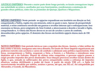 ANTIGO IMPÉRIO: Durante a maior parte deste longo período, os faraós conseguiram impor
sua autoridade ao reino e, auxiliados por seus funcionários, coordenaram a construção de
grandes obras públicas, entre elas as pirâmides de Quéops, Quéfren e Miquerinos.
NOVO IMPÉRIO: Este período inicia-se com a expulsão dos hicsos. Amósis, o líder militar da
luta contra o invasor, inaugurou uma nova dinastia. Os faraós do Novo Império organizaram um
poderoso exército com cavalaria e carros de combate e adotaram uma política expansionista. Pela
força, reconquistaram a Núbia, ocuparam a Síria, a Fenícia e a Palestina e estenderam seus
domínios até o rio Eufrates. Depois de efetuar estas conquistas, o governo egípcio passou a
exigir pesados impostos dos povos dominados. Essa situação provocou revoltas sociais dentro do
Egito, o que, somado às sublevações dos povos conquistados contra a cobrança de impostos
abusivos, acabou debilitando o poder do faraó. A partir do século VIII a.C., o Egito foi
sucessivamente invadido por núbios, assírios e persas, até que, em 332 a.C. foi conquistado por
Alexandre, o Grande, da Macedonia.
MÉDIO IMPÉRIO: Neste período os egípcios expandiram seu território em direção ao Sul,
conquistando a Núbia, região rica em minerais, entre os quais o ouro. Apesar da prosperidade
material, o reino continuou envolvido em guerras e revoltas internas que o enfraqueceram. Isso
encorajou os hicsos, povo originário da Ásia Central, a atravessarem o deserto e invadir o Egito,
conquistando-o. A vitória dos hicsos deveu-se ao uso de cavalos e carros de combate,
desconhecidos pelos egípcios. O domínio dos hicsos em território egípcio durou mais de 150
anos.
 