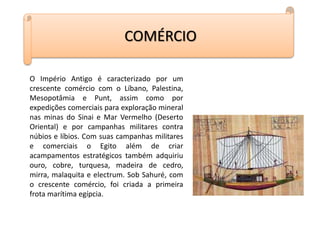 COMÉRCIO
O Império Antigo é caracterizado por um
crescente comércio com o Líbano, Palestina,
Mesopotâmia e Punt, assim como por
expedições comerciais para exploração mineral
nas minas do Sinai e Mar Vermelho (Deserto
Oriental) e por campanhas militares contra
núbios e líbios. Com suas campanhas militares
e comerciais o Egito além de criar
acampamentos estratégicos também adquiriu
ouro, cobre, turquesa, madeira de cedro,
mirra, malaquita e electrum. Sob Sahuré, com
o crescente comércio, foi criada a primeira
frota marítima egípcia.
 