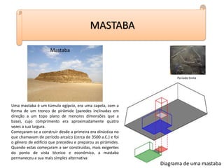 MASTABA
Período tinita
Mastaba
Uma mastaba é um túmulo egípcio, era uma capela, com a
forma de um tronco de pirâmide (paredes inclinadas em
direção a um topo plano de menores dimensões que a
base), cujo comprimento era aproximadamente quatro
vezes a sua largura.
Começaram-se a construir desde a primeira era dinástica no
que chamavam de período arcaico (cerca de 3500 a.C.) e foi
o gênero de edifício que precedeu e preparou as pirâmides.
Quando estas começaram a ser construídas, mais exigentes
do ponto de vista técnico e económico, a mastaba
permaneceu a sua mais simples alternativa
Diagrama de uma mastaba
 