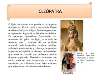 O Egito tornou-se uma província do Império
Romano em 30 a.C., após a derrota de Marco
Aurélio e Cleópatra VII por Otaviano (posterior
o imperador Augusto) na Batalha de Actium.
Os romanos dependiam fortemente das
remessas de grãos do Egito, e o exército
romano, sob o controle de um prefeito
nomeado pelo imperador, reprimiu revoltas,
aplicando estritamente a cobrança de pesados
impostos, e impediu os ataques de bandidos,
que havia se tornado um problema notório
durante o período. Alexandria se tornou um
centro cada vez mais importante na rota de
comércio com o Oriente, como luxos exóticos
que estavam em alta demanda em Roma.
CLEÓPATRA
Cleópatra
Acima. A atriz
Elizabeth Taylor que
imortalizou a rainha
no filme homônimo
de 1961
 