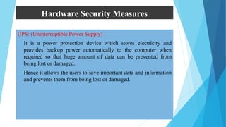 Hardware Security Measures
UPS: (Uninterruptible Power Supply)
 It is a power protection device which stores electricity and
provides backup power automatically to the computer when
required so that huge amount of data can be prevented from
being lost or damaged.
 Hence it allows the users to save important data and information
and prevents them from being lost or damaged.
 