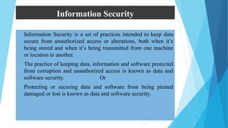 Information Security
 Information Security is a set of practices intended to keep data
secure from unauthorized access or alterations, both when it’s
being stored and when it’s being transmitted from one machine
or location to another.
 The practice of keeping data, information and software protected
from corruption and unauthorized access is known as data and
software security. Or
 Protecting or securing data and software from being pirated
damaged or lost is known as data and software security.
 