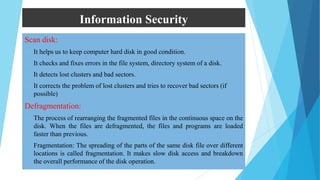 Information Security
Scan disk:
 It helps us to keep computer hard disk in good condition.
 It checks and fixes errors in the file system, directory system of a disk.
 It detects lost clusters and bad sectors.
 It corrects the problem of lost clusters and tries to recover bad sectors (if
possible)
Defragmentation:
 The process of rearranging the fragmented files in the continuous space on the
disk. When the files are defragmented, the files and programs are loaded
faster than previous.
 Fragmentation: The spreading of the parts of the same disk file over different
locations is called fragmentation. It makes slow disk access and breakdown
the overall performance of the disk operation.
 