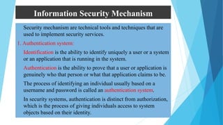Information Security Mechanism
 Security mechanism are technical tools and techniques that are
used to implement security services.
1. Authentication system:
• Identification is the ability to identify uniquely a user or a system
or an application that is running in the system.
• Authentication is the ability to prove that a user or application is
genuinely who that person or what that application claims to be.
• The process of identifying an individual usually based on a
username and password is called an authentication system.
• In security systems, authentication is distinct from authorization,
which is the process of giving individuals access to system
objects based on their identity.
 