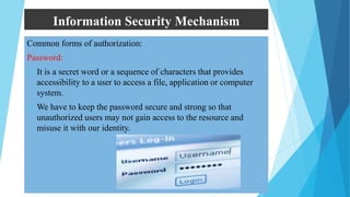 Information Security Mechanism
Common forms of authorization:
Password:
 It is a secret word or a sequence of characters that provides
accessibility to a user to access a file, application or computer
system.
 We have to keep the password secure and strong so that
unauthorized users may not gain access to the resource and
misuse it with our identity.
 