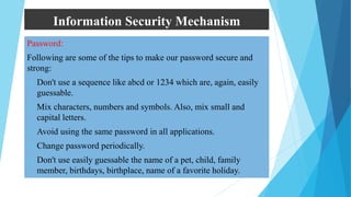 Information Security Mechanism
Password:
Following are some of the tips to make our password secure and
strong:
 Don't use a sequence like abcd or 1234 which are, again, easily
guessable.
 Mix characters, numbers and symbols. Also, mix small and
capital letters.
 Avoid using the same password in all applications.
 Change password periodically.
 Don't use easily guessable the name of a pet, child, family
member, birthdays, birthplace, name of a favorite holiday.
 