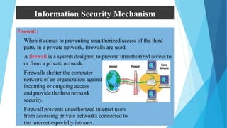 Information Security Mechanism
Firewall:
 When it comes to preventing unauthorized access of the third
party in a private network, firewalls are used.
 A firewall is a system designed to prevent unauthorized access to
or from a private network.
 Firewalls shelter the computer
network of an organization against unauthorized
incoming or outgoing access
and provide the best network
security.
 Firewall prevents unauthorized internet users
from accessing private networks connected to
the internet especially intranet.
 