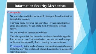 Information Security Mechanism
Cryptography:
 We share data and information with other people and institutions
through the Internet.
 There are many ways we can share files- we can send them as
email attachments, we can share them from online storage
spaces.
 We can also share them from websites.
 There is a great risk that these data we have shared through the
Internet are accessed by unauthorized users from cloud storage
or they are intercepted by hackers during the transmission.
 Cryptography is the study of secure communications techniques
that allow only the sender and intended recipient of a message to
view its contents.
 