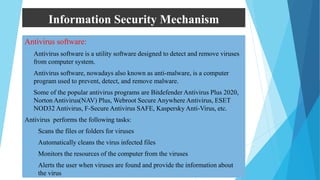 Information Security Mechanism
Antivirus software:
 Antivirus software is a utility software designed to detect and remove viruses
from computer system.
 Antivirus software, nowadays also known as anti-malware, is a computer
program used to prevent, detect, and remove malware.
 Some of the popular antivirus programs are Bitdefender Antivirus Plus 2020,
Norton Antivirus(NAV) Plus, Webroot Secure Anywhere Antivirus, ESET
NOD32 Antivirus, F-Secure Antivirus SAFE, Kaspersky Anti-Virus, etc.
Antivirus performs the following tasks:
i. Scans the files or folders for viruses
ii. Automatically cleans the virus infected files
iii. Monitors the resources of the computer from the viruses
iv. Alerts the user when viruses are found and provide the information about
the virus
 
