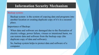 Information Security Mechanism
Backup system:
 Backup system is the system of copying data and programs into
another location or creating duplicate copy of it’s in a secured
place.
Importance of Backup:
 When data and software are damaged due to the fluctuation of
electric voltage, power failure, viruses or intentional harm, we
can restore data and software from the backup copy (the
duplicate copy of data and software).
 So, backup system helps to protect data and software of a
computer.
 