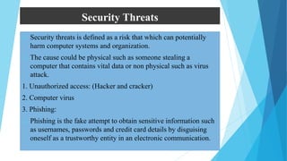 Security Threats
 Security threats is defined as a risk that which can potentially
harm computer systems and organization.
 The cause could be physical such as someone stealing a
computer that contains vital data or non physical such as virus
attack.
1. Unauthorized access: (Hacker and cracker)
2. Computer virus
3. Phishing:
 Phishing is the fake attempt to obtain sensitive information such
as usernames, passwords and credit card details by disguising
oneself as a trustworthy entity in an electronic communication.
 