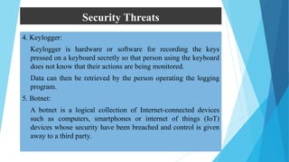 Security Threats
4. Keylogger:
 Keylogger is hardware or software for recording the keys
pressed on a keyboard secretly so that person using the keyboard
does not know that their actions are being monitored.
 Data can then be retrieved by the person operating the logging
program.
5. Botnet:
 A botnet is a logical collection of Internet-connected devices
such as computers, smartphones or internet of things (IoT)
devices whose security have been breached and control is given
away to a third party.
 