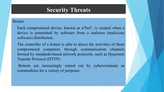 Security Threats
Botnet:
 Each compromised device, known as a"bot", is created when a
device is penetrated by software from a malware (malicious
software) distribution.
 The controller of a botnet is able to direct the activities of these
compromised computers through communication channels
formed by standards-based network protocols, such as Hypertext
Transfer Protocol (HTTP).
 Botnets are increasingly rented out by cybercriminals as
commodities for a variety of purposes.
 