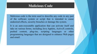 Malicious Code
 Malicious code is the term used to describe any code in any part
of the software system or script that is intended to cause
undesired effects, security breaches or damage the system.
 It is an auto-executable application that can activate itself and
take on various forms, including Java Applets, ActiveX controls,
pushed content, plug-ins, scripting languages or other
programming languages that are designed to enhance Web pages
and email.
 