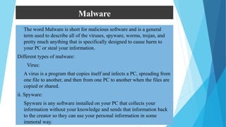 Malware
 The word Malware is short for malicious software and is a general
term used to describe all of the viruses, spyware, worms, trojan, and
pretty much anything that is specifically designed to cause harm to
your PC or steal your information.
Different types of malware:
i. Virus:
 A virus is a program that copies itself and infects a PC, spreading from
one file to another, and then from one PC to another when the files are
copied or shared.
ii. Spyware:
 Spyware is any software installed on your PC that collects your
information without your knowledge and sends that information back
to the creator so they can use your personal information in some
immoral way.
 