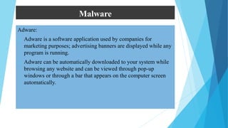Malware
Adware:
 Adware is a software application used by companies for
marketing purposes; advertising banners are displayed while any
program is running.
 Adware can be automatically downloaded to your system while
browsing any website and can be viewed through pop-up
windows or through a bar that appears on the computer screen
automatically.
 