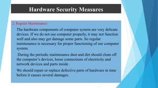 Hardware Security Measures
2. Regular Maintenance:
 The hardware components of computer system are very delicate
devices. If we do not use computer properly, it may not function
well and also may get damage some parts. So regular
maintenance is necessary for proper functioning of our computer
system.
 During the periodic maintenance dust and dirt should clean off
the computer’s devices, loose connections of electricity and
network devices and parts inside .
 We should repair or replace defective parts of hardware in time
before it causes several damages.
 
