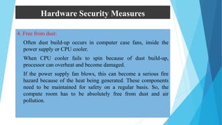 Hardware Security Measures
4. Free from dust:
 Often dust build-up occurs in computer case fans, inside the
power supply or CPU cooler.
 When CPU cooler fails to spin because of dust build-up,
processor can overheat and become damaged.
 If the power supply fan blows, this can become a serious fire
hazard because of the heat being generated. These components
need to be maintained for safety on a regular basis. So, the
compute room has to be absolutely free from dust and air
pollution.
 