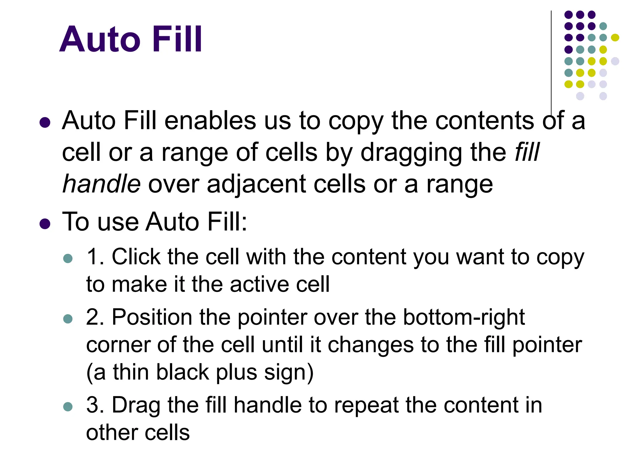Auto Fill ⚫ Auto Fill enables us to copy the contents of a cell or a range of cells by dragging the fill handle over adjacent cells or a range ⚫ To use Auto Fill: ⚫ 1. Click the cell with the content you want to copy to make it the active cell ⚫ 2. Position the pointer over the bottom-right corner of the cell until it changes to the fill pointer (a thin black plus sign) ⚫ 3. Drag the fill handle to repeat the content in other cells 