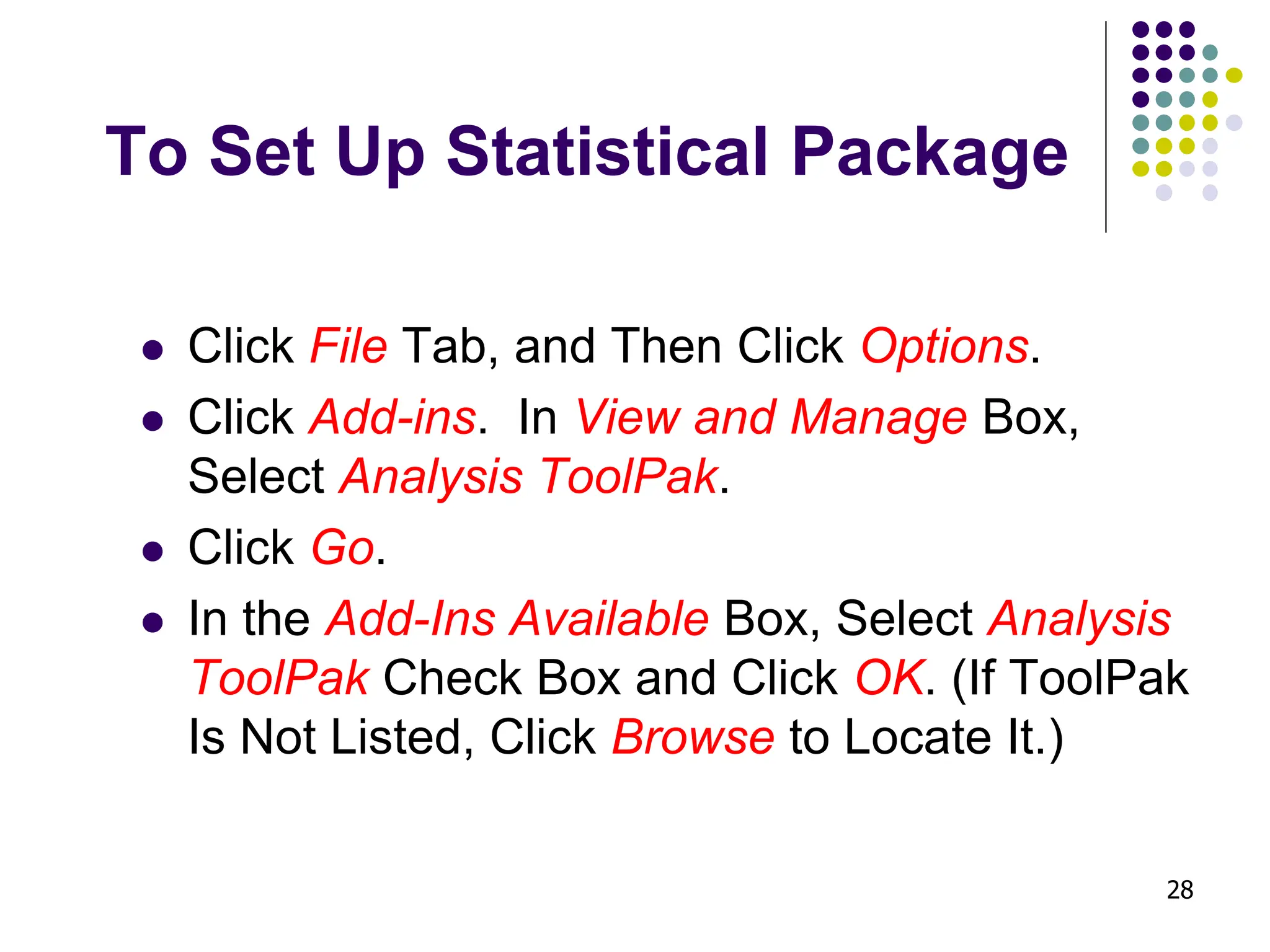 28 To Set Up Statistical Package ⚫ Click File Tab, and Then Click Options. ⚫ Click Add-ins. In View and Manage Box, Select Analysis ToolPak. ⚫ Click Go. ⚫ In the Add-Ins Available Box, Select Analysis ToolPak Check Box and Click OK. (If ToolPak Is Not Listed, Click Browse to Locate It.) 