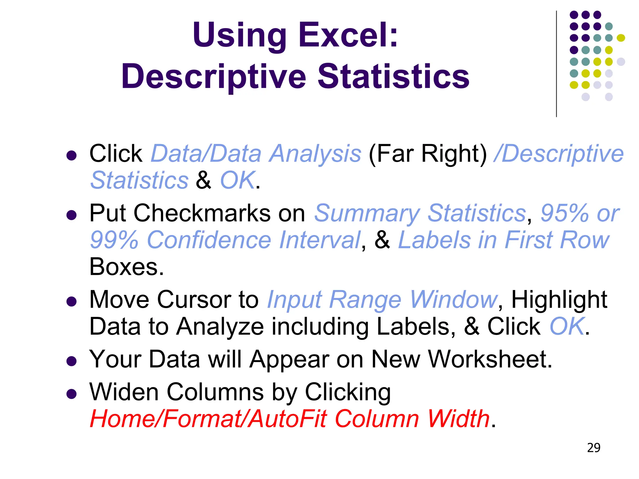 29 Using Excel: Descriptive Statistics ⚫ Click Data/Data Analysis (Far Right) /Descriptive Statistics & OK. ⚫ Put Checkmarks on Summary Statistics, 95% or 99% Confidence Interval, & Labels in First Row Boxes. ⚫ Move Cursor to Input Range Window, Highlight Data to Analyze including Labels, & Click OK. ⚫ Your Data will Appear on New Worksheet. ⚫ Widen Columns by Clicking Home/Format/AutoFit Column Width. 
