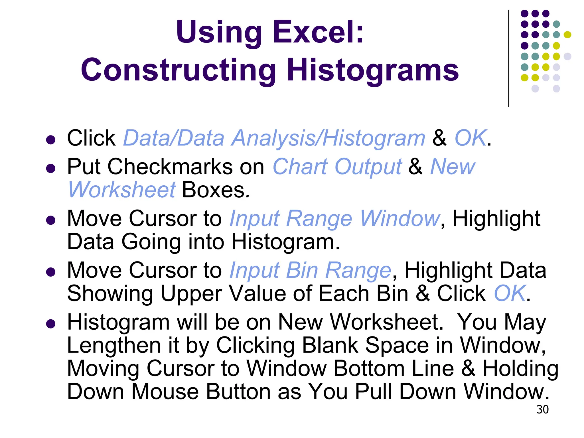 30 Using Excel: Constructing Histograms ⚫ Click Data/Data Analysis/Histogram & OK. ⚫ Put Checkmarks on Chart Output & New Worksheet Boxes. ⚫ Move Cursor to Input Range Window, Highlight Data Going into Histogram. ⚫ Move Cursor to Input Bin Range, Highlight Data Showing Upper Value of Each Bin & Click OK. ⚫ Histogram will be on New Worksheet. You May Lengthen it by Clicking Blank Space in Window, Moving Cursor to Window Bottom Line & Holding Down Mouse Button as You Pull Down Window. 