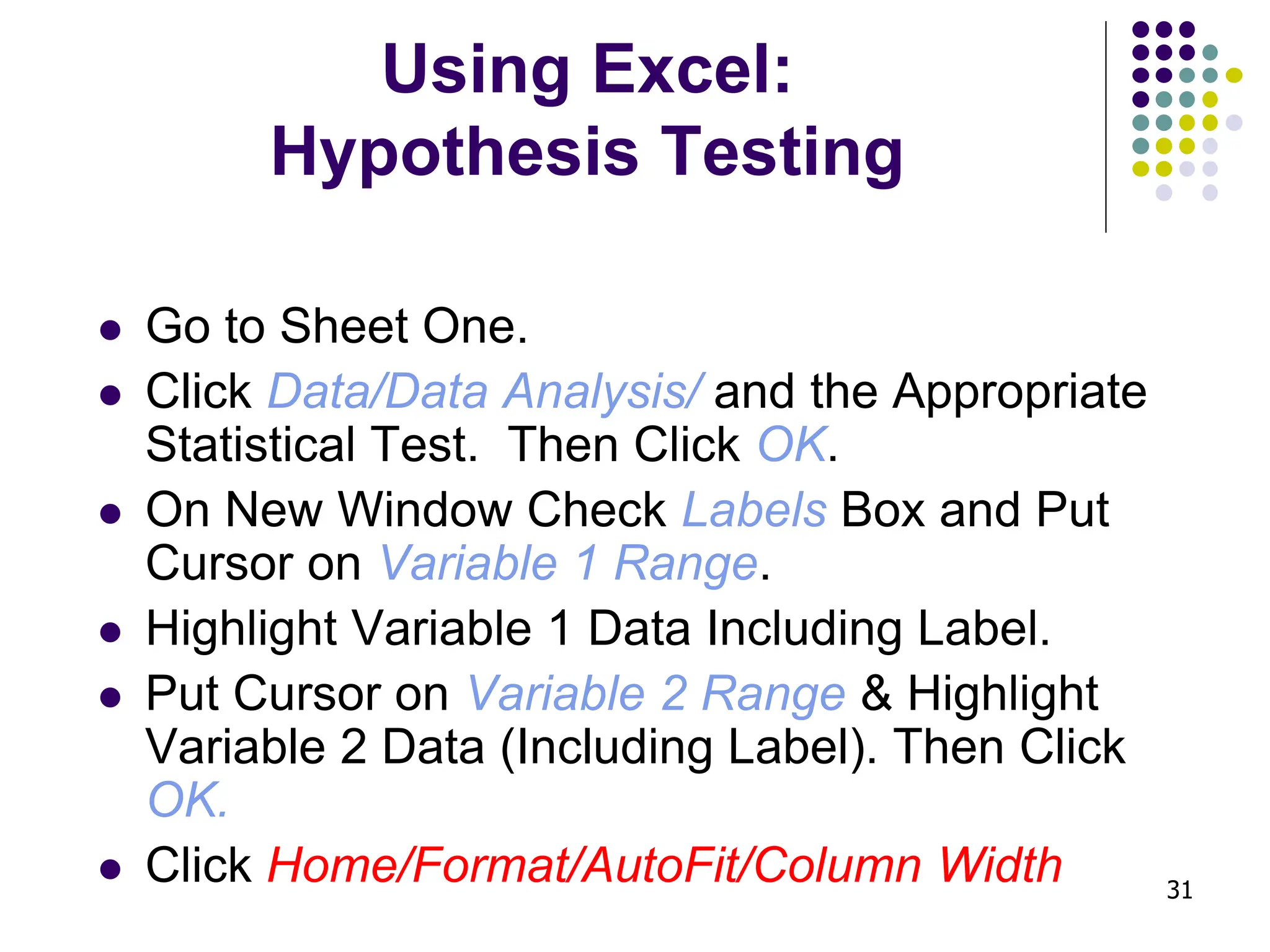 31 Using Excel: Hypothesis Testing ⚫ Go to Sheet One. ⚫ Click Data/Data Analysis/ and the Appropriate Statistical Test. Then Click OK. ⚫ On New Window Check Labels Box and Put Cursor on Variable 1 Range. ⚫ Highlight Variable 1 Data Including Label. ⚫ Put Cursor on Variable 2 Range & Highlight Variable 2 Data (Including Label). Then Click OK. ⚫ Click Home/Format/AutoFit/Column Width 