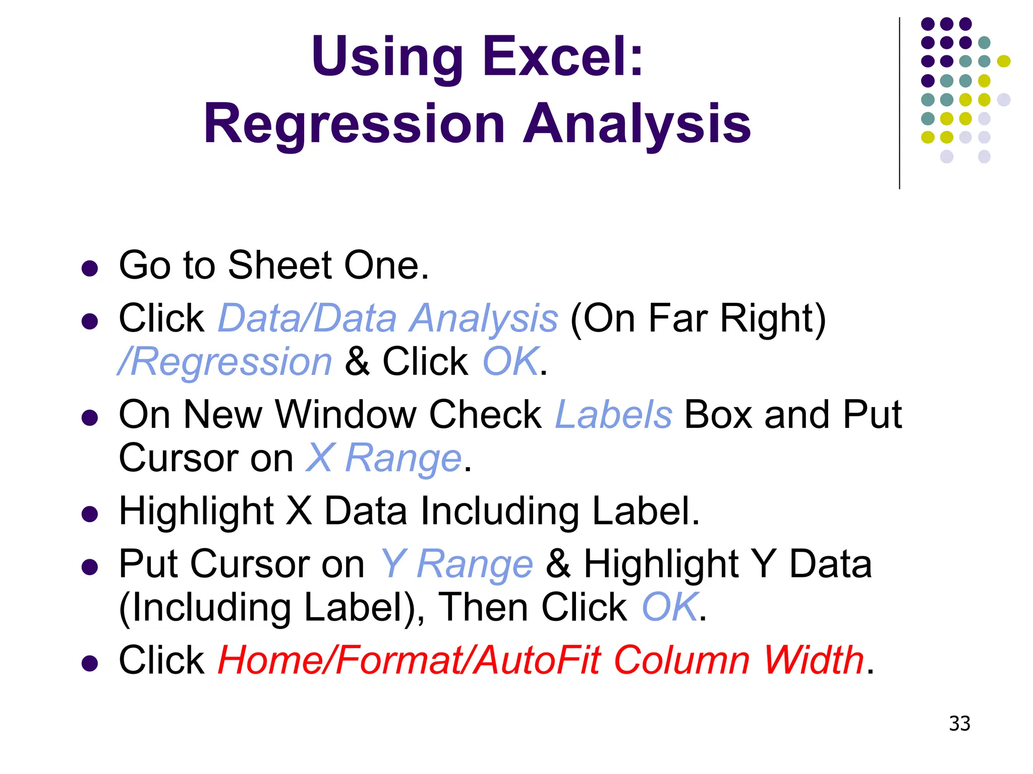 33 Using Excel: Regression Analysis ⚫ Go to Sheet One. ⚫ Click Data/Data Analysis (On Far Right) /Regression & Click OK. ⚫ On New Window Check Labels Box and Put Cursor on X Range. ⚫ Highlight X Data Including Label. ⚫ Put Cursor on Y Range & Highlight Y Data (Including Label), Then Click OK. ⚫ Click Home/Format/AutoFit Column Width. 