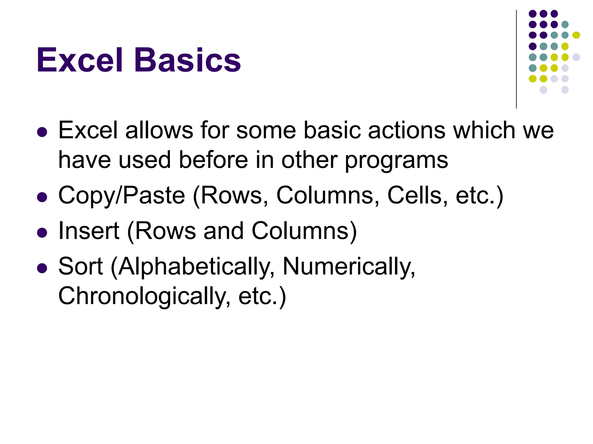 Excel Basics ⚫ Excel allows for some basic actions which we have used before in other programs ⚫ Copy/Paste (Rows, Columns, Cells, etc.) ⚫ Insert (Rows and Columns) ⚫ Sort (Alphabetically, Numerically, Chronologically, etc.) 