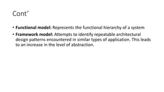 Cont’
• Functional model: Represents the functional hierarchy of a system
• Framework model: Attempts to identify repeatable architectural
design patterns encountered in similar types of application. This leads
to an increase in the level of abstraction.
 
