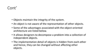 Cont’
• Objects maintain the integrity of the system.
• An object is not aware of the representation of other objects.
• Some of the advantages associated with the object-oriented
architecture are listed below.
• It allows designers to decompose a problem into a collection of
independent objects.
• The implementation detail of objects is hidden from each other
and hence, they can be changed without affecting other
objects.
 