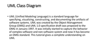 UML Class Diagram
• UML (Unified Modeling Language) is a standard language for
specifying, visualizing, constructing, and documenting the artifacts of
software systems. UML was created by the Object Management
Group (OMG) and UML 1.0 specification draft was proposed to the
OMG in January 1997. It was initially started to capture the behavior
of complex software and non-software system and now it has become
an OMG standard. This tutorial gives a complete understanding on
UML
 