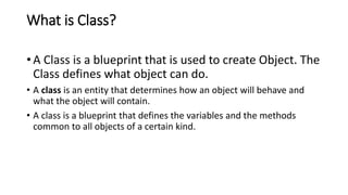 What is Class?
• A Class is a blueprint that is used to create Object. The
Class defines what object can do.
• A class is an entity that determines how an object will behave and
what the object will contain.
• A class is a blueprint that defines the variables and the methods
common to all objects of a certain kind.
 