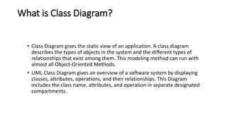 What is Class Diagram?
• Class Diagram gives the static view of an application. A class diagram
describes the types of objects in the system and the different types of
relationships that exist among them. This modeling method can run with
almost all Object-Oriented Methods.
• UML Class Diagram gives an overview of a software system by displaying
classes, attributes, operations, and their relationships. This Diagram
includes the class name, attributes, and operation in separate designated
compartments.
 