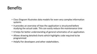 Benefits
• Class Diagram Illustrates data models for even very complex information
systems
• It provides an overview of how the application is structured before
studying the actual code. This can easily reduce the maintenance time
• It helps for better understanding of general schematics of an application.
• Allows drawing detailed charts which highlights code required to be
programmed
• Helpful for developers and other stakeholders.
 