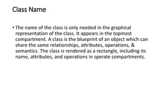 Class Name
• The name of the class is only needed in the graphical
representation of the class. It appears in the topmost
compartment. A class is the blueprint of an object which can
share the same relationships, attributes, operations, &
semantics. The class is rendered as a rectangle, including its
name, attributes, and operations in sperate compartments.
 