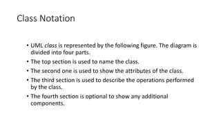 Class Notation
• UML class is represented by the following figure. The diagram is
divided into four parts.
• The top section is used to name the class.
• The second one is used to show the attributes of the class.
• The third section is used to describe the operations performed
by the class.
• The fourth section is optional to show any additional
components.
 