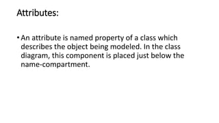 Attributes:
• An attribute is named property of a class which
describes the object being modeled. In the class
diagram, this component is placed just below the
name-compartment.
 