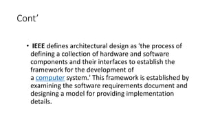 Cont’
• IEEE defines architectural design as 'the process of
defining a collection of hardware and software
components and their interfaces to establish the
framework for the development of
a computer system.' This framework is established by
examining the software requirements document and
designing a model for providing implementation
details.
 