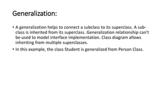 Generalization:
• A generalization helps to connect a subclass to its superclass. A sub-
class is inherited from its superclass. Generalization relationship can't
be used to model interface implementation. Class diagram allows
inheriting from multiple superclasses.
• In this example, the class Student is generalized from Person Class.
 