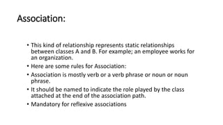 Association:
• This kind of relationship represents static relationships
between classes A and B. For example; an employee works for
an organization.
• Here are some rules for Association:
• Association is mostly verb or a verb phrase or noun or noun
phrase.
• It should be named to indicate the role played by the class
attached at the end of the association path.
• Mandatory for reflexive associations
 