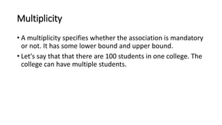 Multiplicity
• A multiplicity specifies whether the association is mandatory
or not. It has some lower bound and upper bound.
• Let's say that that there are 100 students in one college. The
college can have multiple students.
 