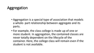 Aggregation
• Aggregation is a special type of association that models
a whole- part relationship between aggregate and its
parts.
• For example, the class college is made up of one or
more student. In aggregation, the contained classes are
never totally dependent on the lifecycle of the
container. Here, the college class will remain even if the
student is not available.
 